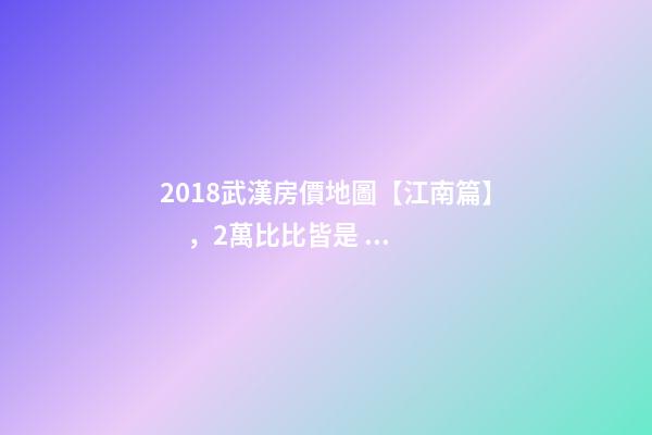 2018武漢房價地圖【江南篇】，2萬比比皆是，最高快4萬！